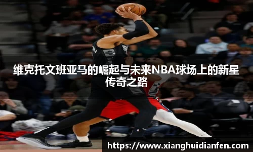 维克托文班亚马的崛起与未来NBA球场上的新星传奇之路
