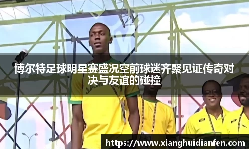 博尔特足球明星赛盛况空前球迷齐聚见证传奇对决与友谊的碰撞
